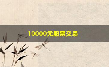 “10000元股票交易手续费计算(10000元股票交易手续费计算公式)”/