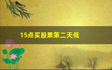 “15点买股票第二天低开怎么办(股票15点之前买入什么时候计算收益)”/