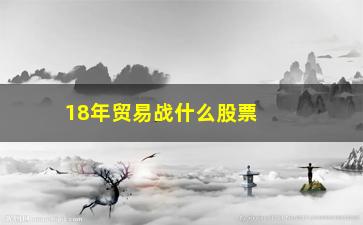 “18年贸易战什么股票涨(贸易战对什么股票影响最大)”/