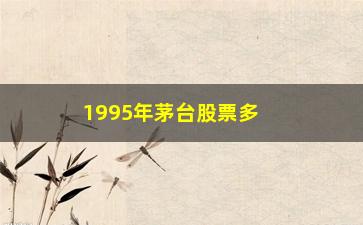 “1995年茅台股票多少钱一股，回顾1995年茅台股票价格走势”/