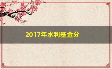 “2017年水利基金分配方法公布（各地如何分配？你能得到多少？）”/