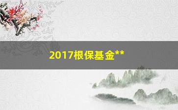 “2017根保基金**条件（了解**方式和申请条件）”/