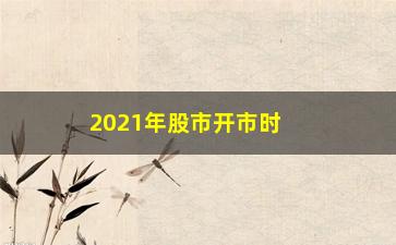 “2021年股市开市时间（全面介绍2021年A股开市日程）”/