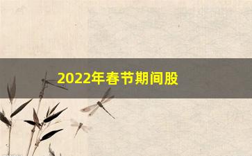 “2022年春节期间股市休市几天（股市假期安排）”/