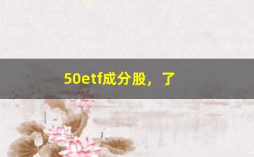 “50etf成分股，了解50etf的股票组成及相关信息”/