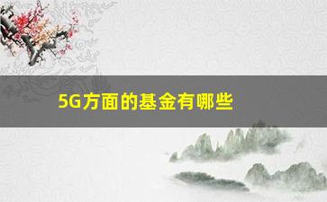 “5G方面的基金有哪些（了解5G领域的投资机会）”/