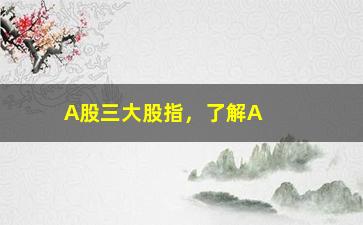 “A股三大股指，了解A股三大指数及其相关指标”/