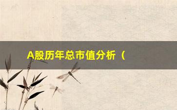 “A股历年总市值分析（详细解读A股市场规模变化）”/