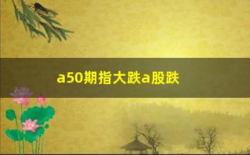 “a50期指大跌a股跌吗，分析A50期指和A股的关联关系”/