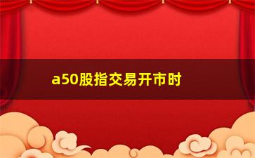 “a50股指交易开市时间(a50指数开市和收市时间)”/