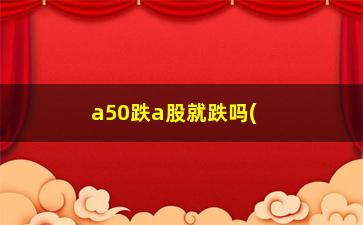 “a50跌a股就跌吗(富时a50和a股涨跌有关系吗)”/