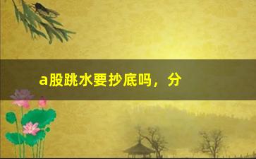 “a股跳水要抄底吗，分析a股跳水后的投资策略”/