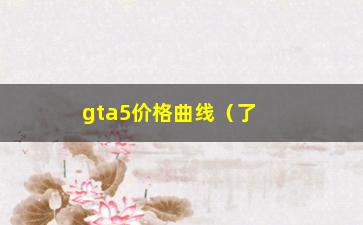 “gta5价格曲线（了解gta5价格走势，投资更精准）”/