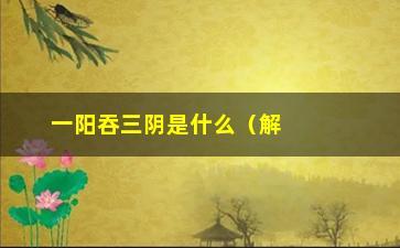 “一阳吞三阴是什么（解析阴阳五行中的一阳吞三阴现象）”/