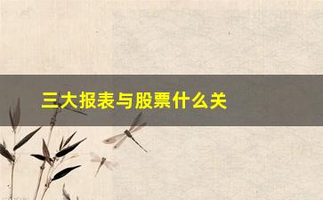 “三大报表与股票什么关系(三大报表有什么关系)”/