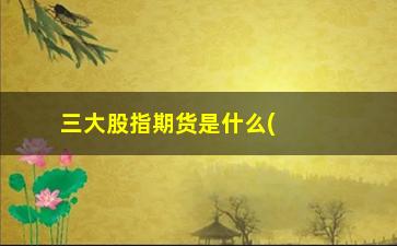 “三大股指期货是什么(国内股指期货有哪些)”/