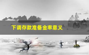 “下调存款准备金率意义（对经济产生的影响及政策背景）”/