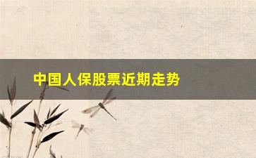 “中国人保股票近期走势如何(中国人保股票分红情况2023)”/