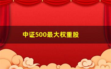 “中证500最大权重股(中证500最大权重股是多少)”/