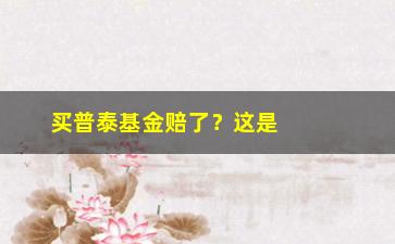 “买普泰基金赔了？这是因为你没看懂这三点”/