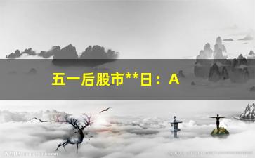 “五一后股市**日：A股市场迎来新一轮波动”/