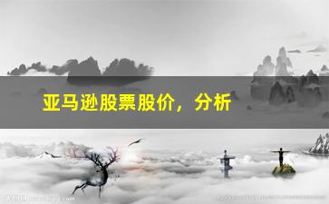 “亚马逊股票股价，分析亚马逊股票价格波动的原因及趋势”/