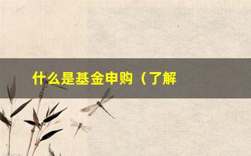 “什么是基金申购（了解基金申购的基本概念和流程）”/