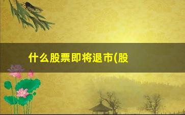 “什么股票即将退市(股票什么情况下会退市)”/