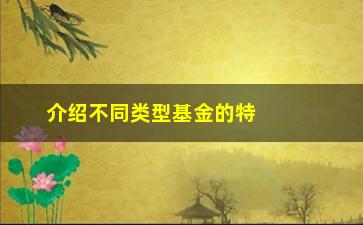 “介绍不同类型基金的特点和投资方向（了解这些，让你投资更加有针对性）”/