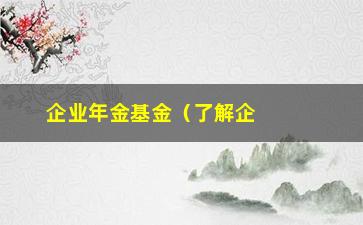 “企业年金基金（了解企业年金基金的相关知识）”/