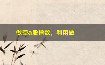 “做空a股指数，利用做空策略赚取a股指数下跌的收益”/