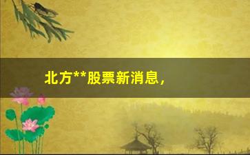 “北方**股票新消息，最新股票走势和投资建议”/