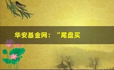 “华安基金网：“尾盘买入”选股战法的要点与好处”/