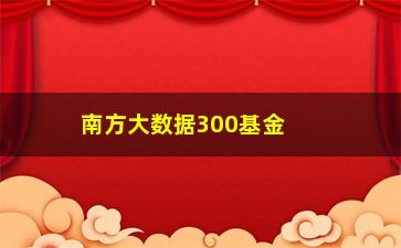 “南方大数据300基金（了解南方大数据300基金的投资步骤和表现）”/