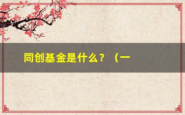 “同创基金是什么？（一文了解同创基金的历史业务及投资方向）”/