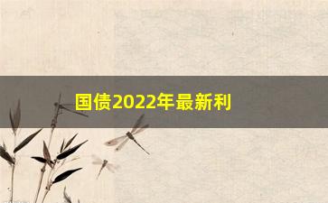 “国债2022年最新利率公布，影响投资者的国债利率变动情况”/