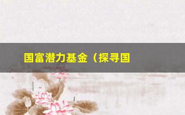 “国富潜力基金（探寻国内潜力企业的投资机会）”/