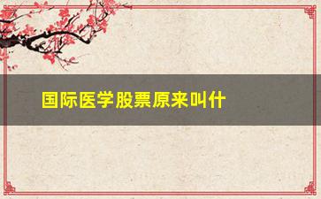 “国际医学股票原来叫什么名字(国际医学这个股票怎么样)”/