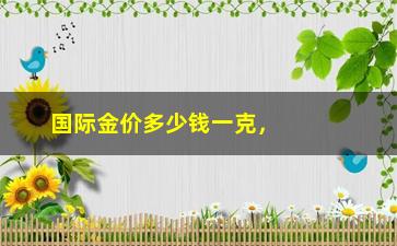 “国际金价多少钱一克，了解全球金价走势及市场分析”/