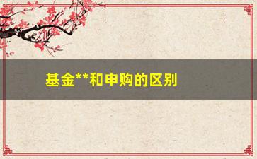 “基金**和申购的区别（详解基金投资中的**和申购）”/