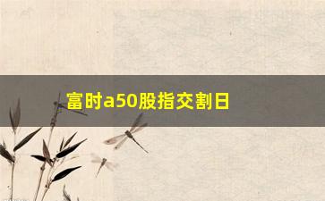 “富时a50股指交割日，交割日的相关内容和预测分析”/