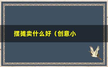 “摆摊卖什么好（创意小摊位经营策略）”/