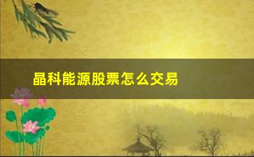 “晶科能源股票怎么交易(晶科能源a股代码)”/