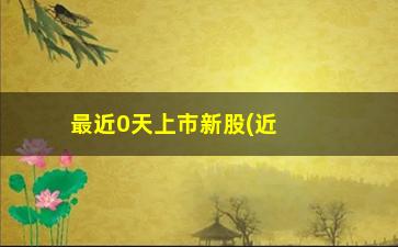 “最近0天上市新股(近几天上市的新股)”/