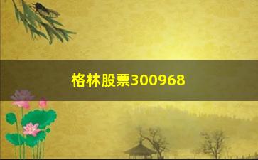 “格林股票300968，公司业绩分析及前景展望”/