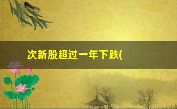 “次新股超过一年下跌(新股一年后涨跌情况)”/