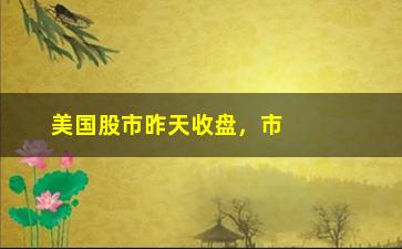 “美国股市昨天收盘，市场走势和涨跌情况”/