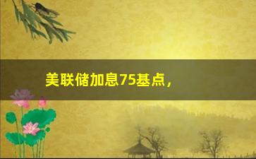 “美联储加息75基点，对经济和市场的影响分析”/