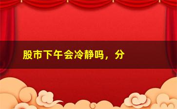 “股市下午会冷静吗，分析股市下午行情走势”/