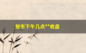 “股市下午几点**收盘，股市交易时间详解”/